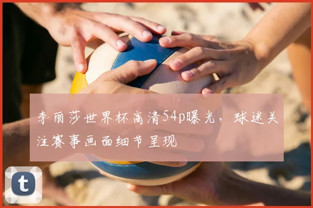 李丽莎世界杯高清54p曝光，球迷关注赛事画面细节呈现