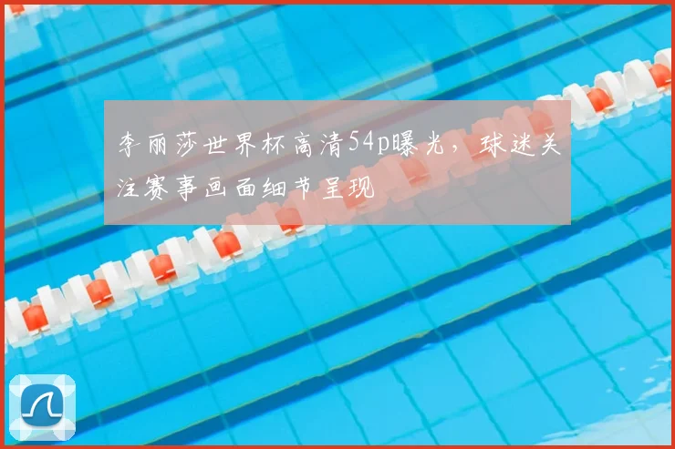 李丽莎世界杯高清54p曝光，球迷关注赛事画面细节呈现