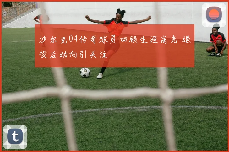 沙尔克04传奇球员回顾生涯高光 退役后动向引关注