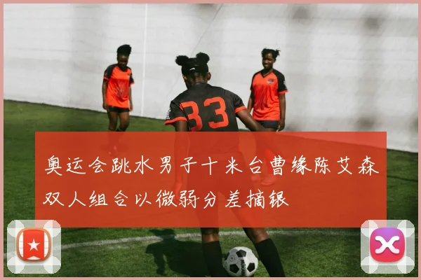 奥运会跳水男子十米台曹缘陈艾森双人组合以微弱分差摘银