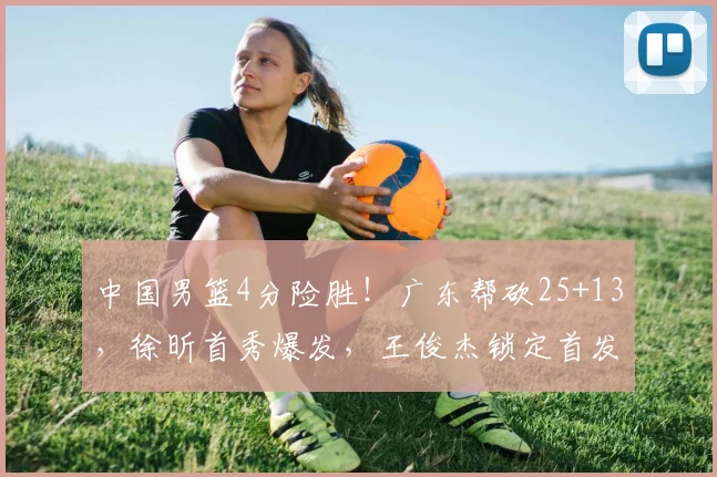 中国男篮4分险胜！广东帮砍25+13，徐昕首秀爆发，王俊杰锁定首发