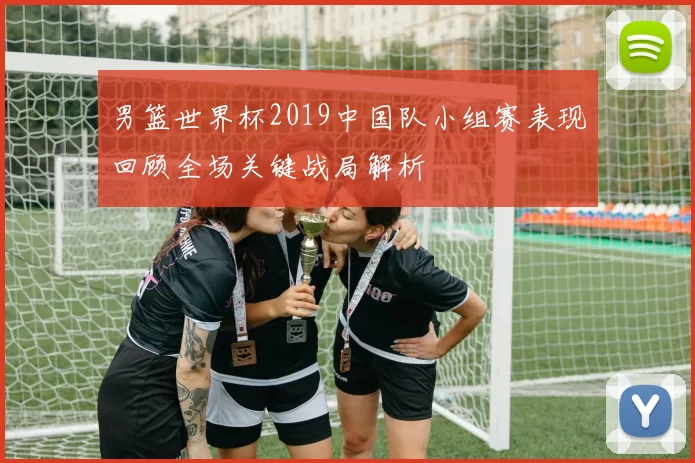男篮世界杯2019中国队小组赛表现回顾全场关键战局解析