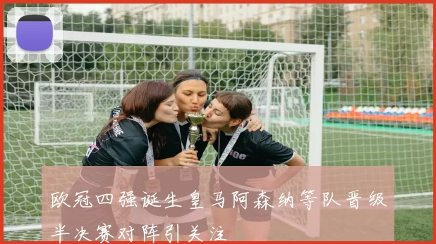欧冠四强诞生皇马阿森纳等队晋级半决赛对阵引关注