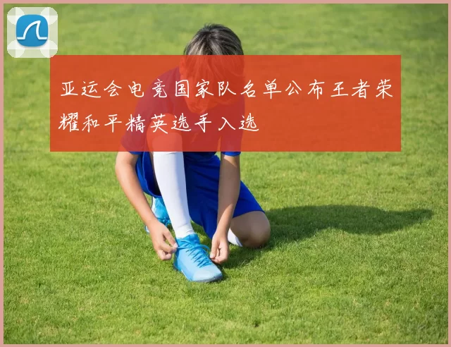 亚运会电竞国家队名单公布王者荣耀和平精英选手入选