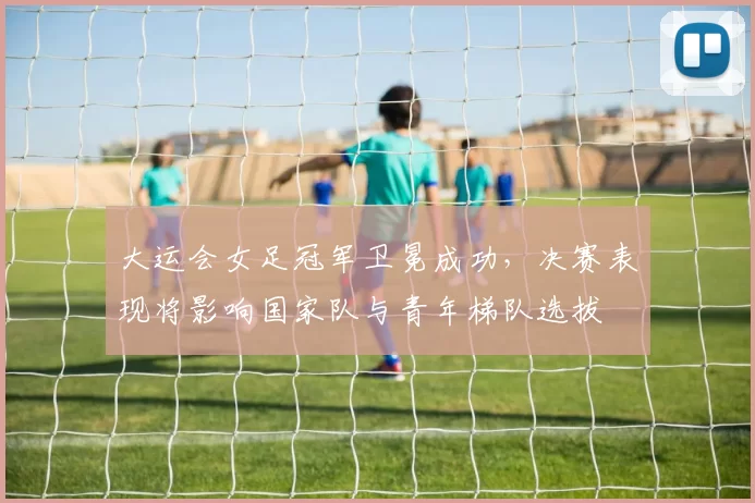 大运会女足冠军卫冕成功，决赛表现将影响国家队与青年梯队选拔