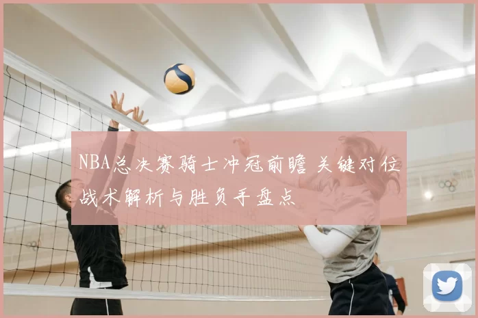 NBA总决赛骑士冲冠前瞻 关键对位战术解析与胜负手盘点