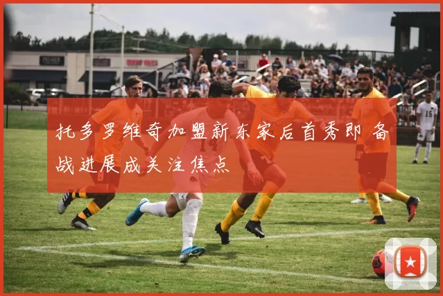 托多罗维奇加盟新东家后首秀即 备战进展成关注焦点