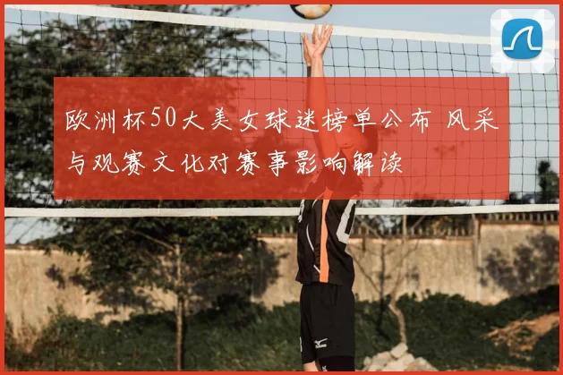 欧洲杯50大美女球迷榜单公布 风采与观赛文化对赛事影响解读