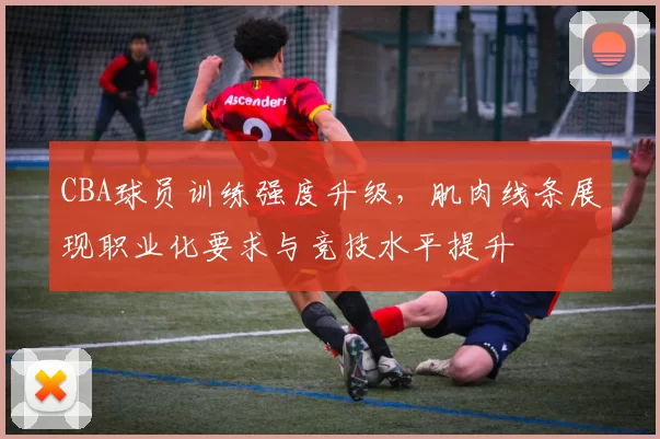 CBA球员训练强度升级，肌肉线条展现职业化要求与竞技水平提升