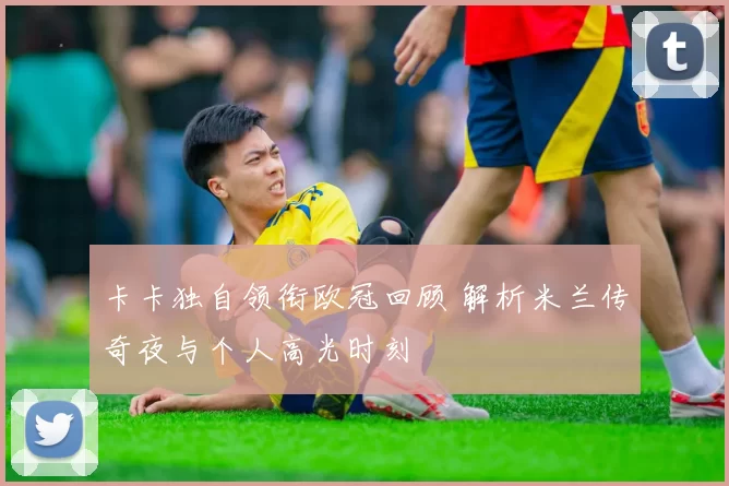 卡卡独自领衔欧冠回顾 解析米兰传奇夜与个人高光时刻