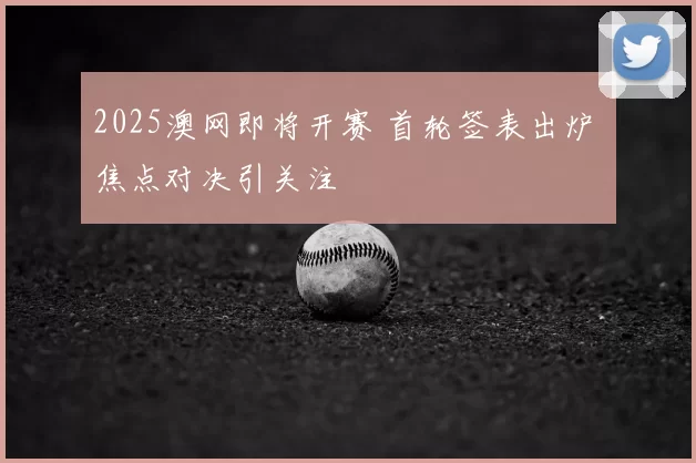 2025澳网即将开赛 首轮签表出炉 焦点对决引关注