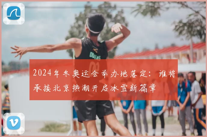 2024年冬奥运会举办地落定：谁将承接北京热潮开启冰雪新篇章