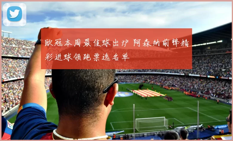 欧冠本周最佳球出炉 阿森纳前锋精彩进球领跑票选名单