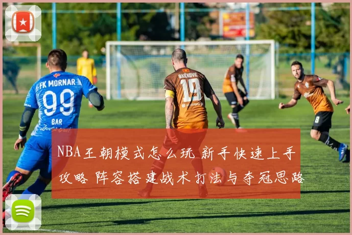 NBA王朝模式怎么玩 新手快速上手攻略 阵容搭建战术打法与夺冠思路详解