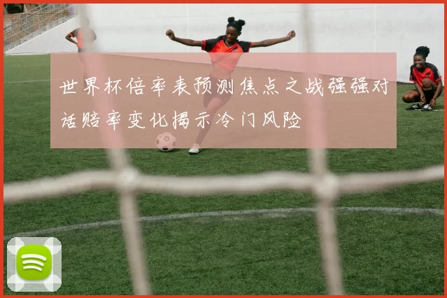 世界杯倍率表预测焦点之战强强对话赔率变化揭示冷门风险