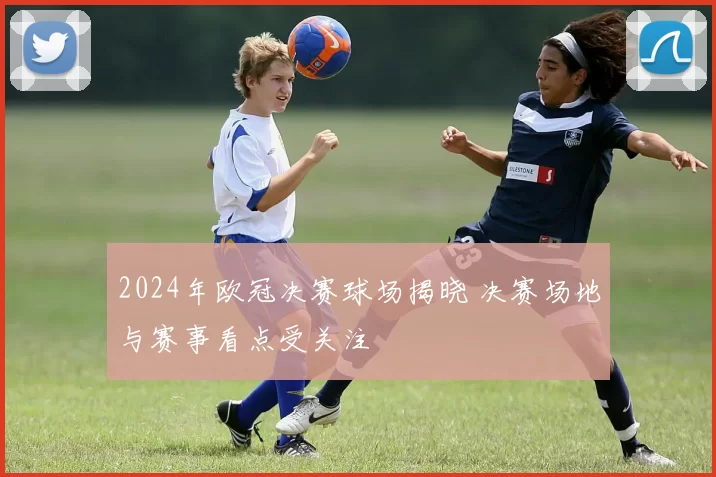 2024年欧冠决赛球场揭晓 决赛场地与赛事看点受关注