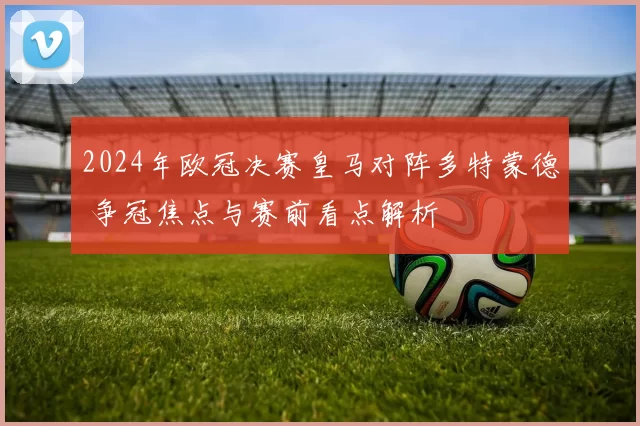 2024年欧冠决赛皇马对阵多特蒙德 争冠焦点与赛前看点解析