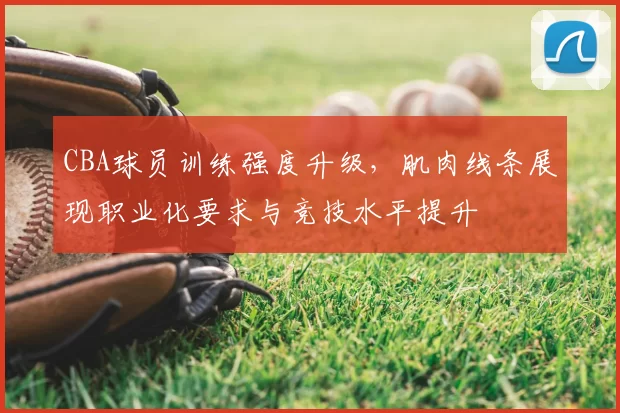 CBA球员训练强度升级，肌肉线条展现职业化要求与竞技水平提升