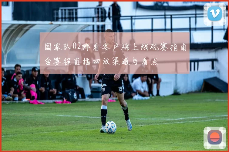 国家队02哪看客户端上线观赛指南含赛程直播回放渠道与看点