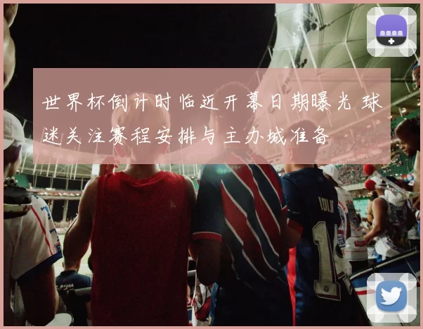世界杯倒计时临近开幕日期曝光 球迷关注赛程安排与主办城准备