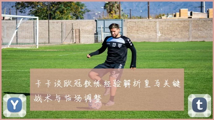 卡卡谈欧冠教练经验解析皇马关键战术与临场调整