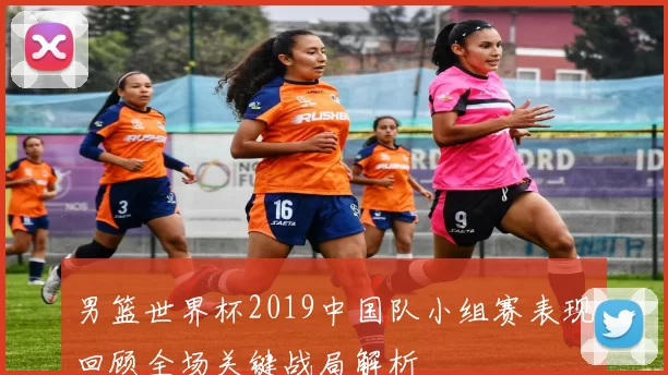 男篮世界杯2019中国队小组赛表现回顾全场关键战局解析