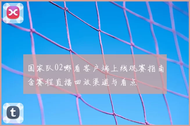 国家队02哪看客户端上线观赛指南含赛程直播回放渠道与看点