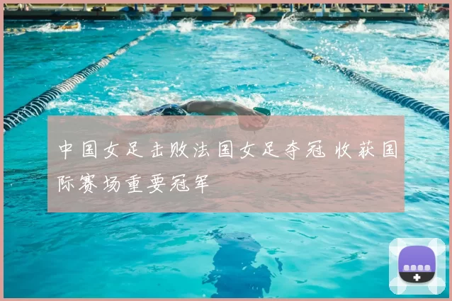 中国女足击败法国女足夺冠 收获国际赛场重要冠军