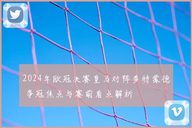 2024年欧冠决赛皇马对阵多特蒙德 争冠焦点与赛前看点解析