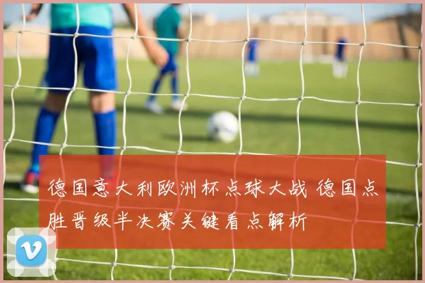 德国意大利欧洲杯点球大战 德国点胜晋级半决赛关键看点解析