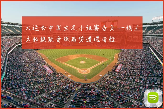 大运会中国女足小组赛告负 一线主力轮换致晋级局势遭遇考验