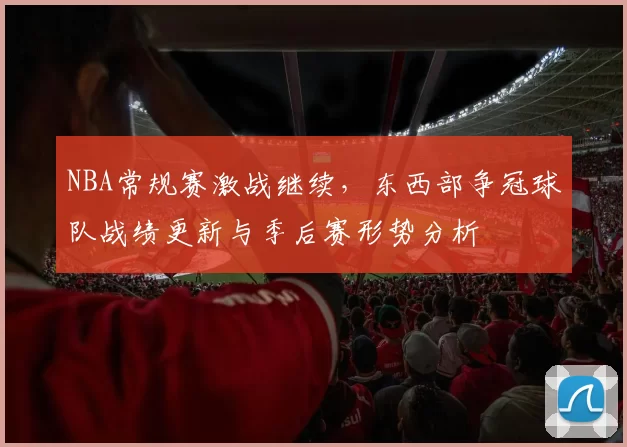 NBA常规赛激战继续，东西部争冠球队战绩更新与季后赛形势分析
