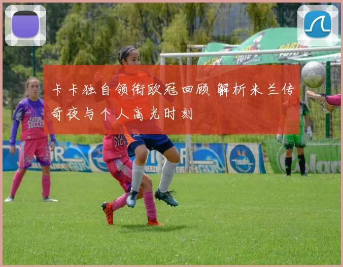 卡卡独自领衔欧冠回顾 解析米兰传奇夜与个人高光时刻