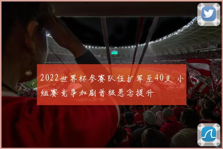 2022世界杯参赛队伍扩军至40支 小组赛竞争加剧晋级悬念提升