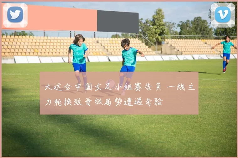 大运会中国女足小组赛告负 一线主力轮换致晋级局势遭遇考验