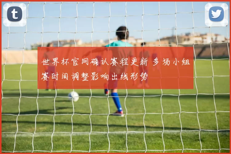 世界杯官网确认赛程更新 多场小组赛时间调整影响出线形势