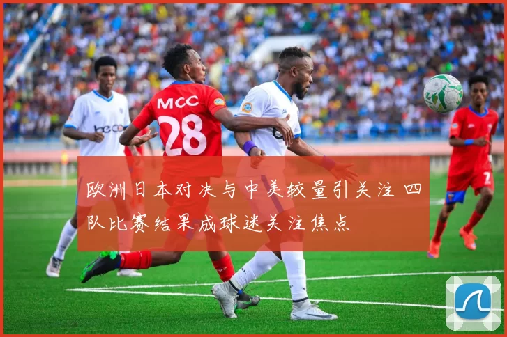 欧洲日本对决与中美较量引关注 四队比赛结果成球迷关注焦点
