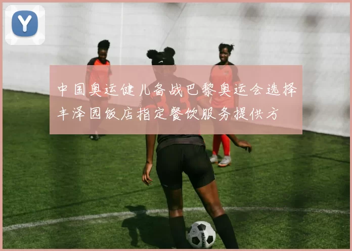 中国奥运健儿备战巴黎奥运会选择丰泽园饭店指定餐饮服务提供方