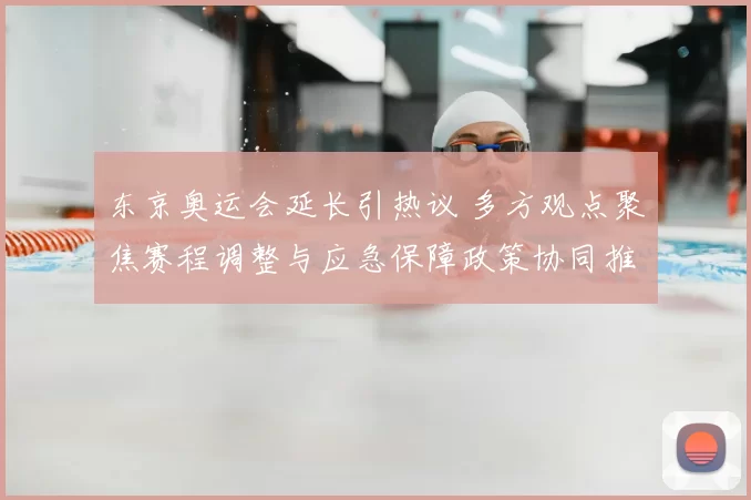 东京奥运会延长引热议 多方观点聚焦赛程调整与应急保障政策协同推动