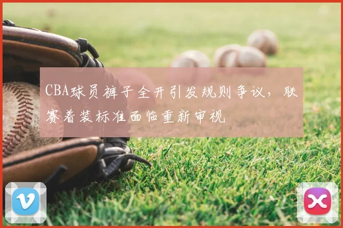 CBA球员裤子全开引发规则争议，联赛着装标准面临重新审视