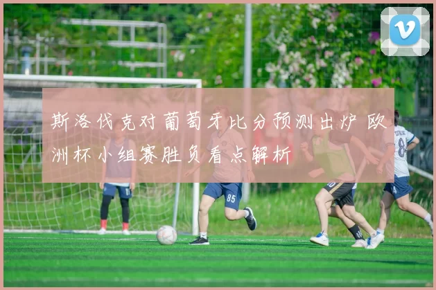 斯洛伐克对葡萄牙比分预测出炉 欧洲杯小组赛胜负看点解析