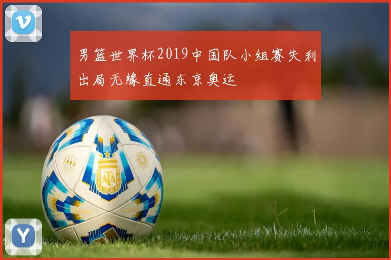男篮世界杯2019中国队小组赛失利出局无缘直通东京奥运