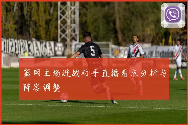 篮网主场迎战对手直播看点分析与阵容调整