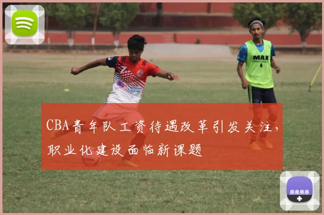 CBA青年队工资待遇改革引发关注,职业化建设面临新课题