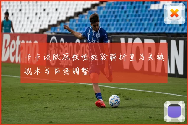 卡卡谈欧冠教练经验解析皇马关键战术与临场调整