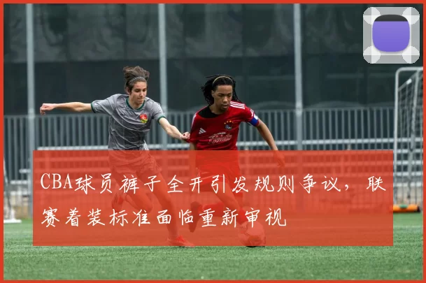 CBA球员裤子全开引发规则争议，联赛着装标准面临重新审视