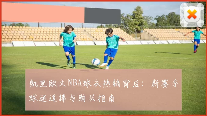 凯里欧文NBA球衣热销背后：新赛季球迷追捧与购买指南