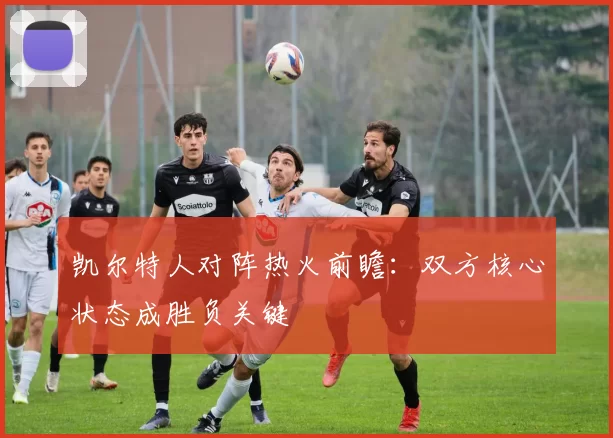 凯尔特人对阵热火前瞻:双方核心状态成胜负关键
