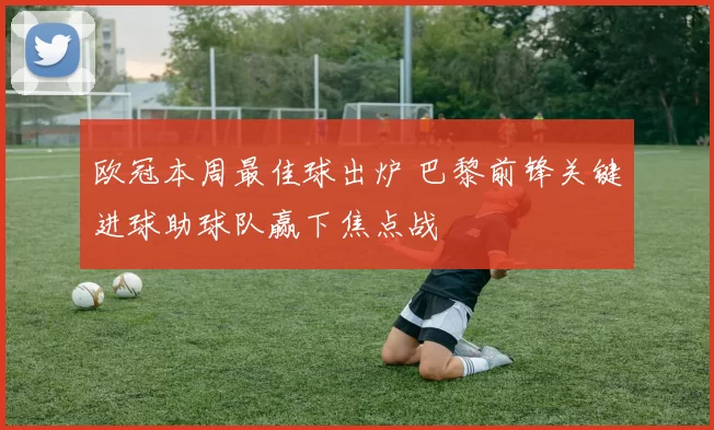 欧冠本周最佳球出炉 巴黎前锋关键进球助球队赢下焦点战