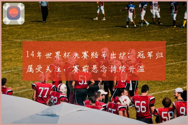 14年世界杯决赛赔率出炉：冠军归属受关注，赛前悬念持续升温